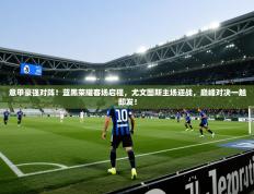 意甲豪强对阵！蓝黑荣耀客场启程，尤文图斯主场迎战，巅峰对决一触即发！